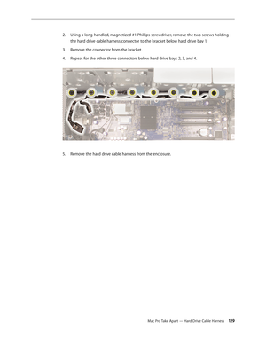 Page 129Mac Pro Take Apart — Hard Drive Cable Harness 129
Using a long-handled, magnetized #1 Phillips screwdriver, remove the two screws holding 2. 
the hard drive cable harness connector to the bracket below hard drive bay 1. 
Remove the connector from the bracket.3. 
Repeat for the other three connectors below hard drive bays 2, 3, and 4. 4. 
Remove the hard drive cable harness from the enclosure.5.  