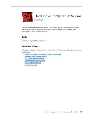 Page 130Mac Pro Take Apart — Hard Drive Temperature Sensor Cable 130
Hard Drive Temperature Sensor 
Cable
The hard drive temperature sensor cable is a wire harness with four connectors, one for each 
hard drive temperature sensor. Be careful not to catch or damage any of the wires when 
removing the harness from the enclosure.
Tools
No tools are required for this procedure.
Preliminary Steps
Before you begin, open the computer, lay it on its side with the access side facing up, and remove 
the following:
Hard...