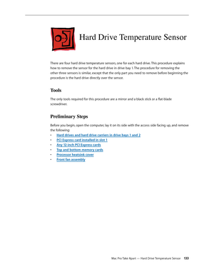 Page 133Mac Pro Take Apart — Hard Drive Temperature Sensor 13 3
Hard Drive Temperature Sensor
There are four hard drive temperature sensors, one for each hard drive. This procedure explains 
how to remove the sensor for the hard drive in drive bay 1. The procedure for removing the 
other three sensors is similar, except that the only part you need to remove before beginning the 
procedure is the hard drive directly over the sensor.
Tools
The only tools required for this procedure are a mirror and a black stick...