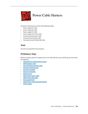 Page 136Mac Pro Take Apart — Power Cable Harness 13 6
Power Cable Harness
The power cable harness consists of the following cables:
Power supply PS1 cable• 
Power supply PS2 cable• 
Power supply PS3 cable• 
Power supply PS4 control cable• 
Front panel board power cable• 
Front panel board audio cable• 
Front panel board FireWire 800 cable• 
Tools
No tools are required for this procedure.
Preliminary Steps
Before you begin, open the computer, lay it on its side with the access side facing up, and remove 
the...