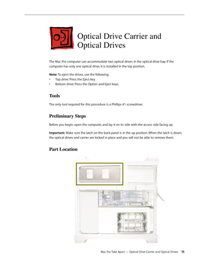 Page 15Mac Pro Take Apart — Optical Drive Carrier and Optical Drives 15
Optical Drive Carrier and 
Optical Drives 
The Mac Pro computer can accommodate two optical drives in the optical drive bay. If the 
computer has only one optical drive, it is installed in the top position. 
Note: To eject the drives, use the following:
Top drive: Press the Eject key.• 
Bottom drive: Press the Option and Eject keys.• 
Tools
The only tool required for this procedure is a Phillips #1 screwdriver.
Preliminary Steps
Before you...