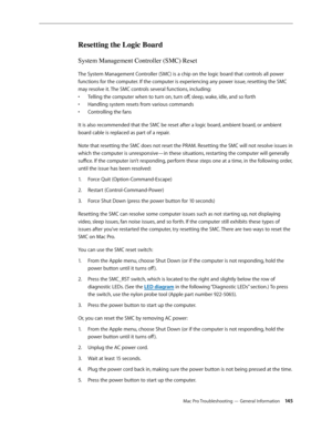 Page 145Mac Pro Troubleshooting — General Information 145
Resetting the Logic Board
System Management Controller (SMC) Reset
The System Management Controller (SMC) is a chip on the logic board that controls all power 
functions for the computer. If the computer is experiencing any power issue, resetting the SMC 
may resolve it. The SMC controls several functions, including:
Telling the computer when to turn on, turn off, sleep, wake, idle, and so forth• 
Handling system resets from various commands• 
Controlling...