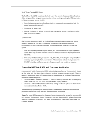 Page 146Mac Pro Troubleshooting — General Information 146
Real Time Clock (RTC) Reset
The Real Time Clock (RTC) is a chip on the logic board that controls the date and time functions 
of the computer. If the computer is experiencing an issue booting, resetting the RTC may resolve 
it. Follow these steps to reset the RTC:
From the Apple menu, choose Shut Down (or if the computer is not responding, hold the 1. 
power button until it turns off ).
Unplug the AC power cord.2.  
Remove the battery for at least 20...