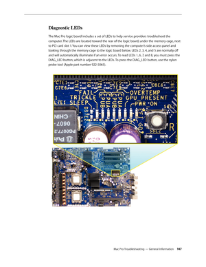 Page 147Mac Pro Troubleshooting — General Information 14 7
Diagnostic LEDs
The Mac Pro logic board includes a set of LEDs to help service providers troubleshoot the 
computer. The LEDs are located toward the rear of the logic board, under the memory cage, next 
to PCI card slot 1. You can view these LEDs by removing the computer’s side access panel and 
looking through the memory cage to the logic board below. LEDs 2, 3, 4, and 5 are normally off 
and will automatically illuminate if an error occurs. To read...