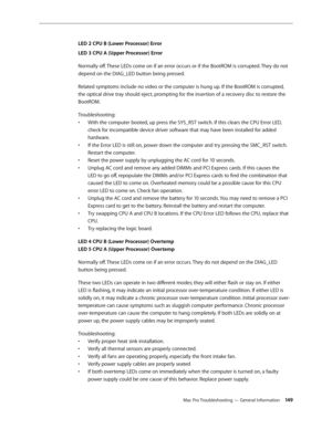 Page 149Mac Pro Troubleshooting — General Information 149
LED 2 CPU B (Lower Processor) Error 
LED 3 CPU A (Upper Processor) Error
Normally off. These LEDs come on if an error occurs or if the BootROM is corrupted. They do not 
depend on the DIAG_LED button being pressed.
Related symptoms include no video or the computer is hung up. If the BootROM is corrupted, 
the optical drive tray should eject, prompting for the insertion of a recovery disc to restore the 
BootROM.
Troubleshooting: 
With the computer booted,...