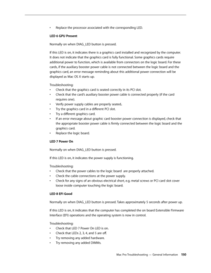 Page 150Mac Pro Troubleshooting — General Information 150
Replace the processor associated with the corresponding LED.• 
LED 6 GPU Present
Normally on when DIAG_LED button is pressed. 
If this LED is on, it indicates there is a graphics card installed and recognized by the computer. 
It does not indicate that the graphics card is fully functional. Some graphics cards require 
additional power to function, which is available from connectors on the logic board. For these 
cards, if the auxiliary booster power...