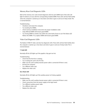 Page 151Mac Pro Troubleshooting — General Information 151
Memory Riser Card Diagnostic LEDs
Both of the memory riser cards include diagnostic LEDs for each DIMM. Each of the LEDs will 
light if it detects an issue with the corresponding installed DIMM. These LEDs will also flash briefly 
when the computer is started up or shut down and when it goes in and out of sleep mode. This 
is normal behavior.
Troubleshooting: 
Shutdown and restart the computer. • 
Try reseating the DIMMs. • 
Check memory installation...