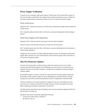 Page 152Mac Pro Troubleshooting — General Information 15 2
Power Supply Verification 
To power on, the computer’s logic board requires “trickle” power. If the system fails to power on, 
first reset the SMC as described in this chapter. If the computer still doesn’t power on, follow the 
procedure outlined below to determine whether the issue is related to the power supply.
Verify trickle power 
Diagnostic LED 1 indicates the presence of trickle power required by the logic board to begin the 
startup process....