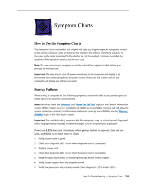 Page 154Mac Pro Troubleshooting — Symptom Charts 154
Symptom Charts
How to Use the Symptom Charts 
The Symptom Charts included in this chapter will help you diagnose specific symptoms related 
to the product. Because cures are listed on the charts in the order of most likely solution, try 
the cures in the order presented. Verify whether or not the product continues to exhibit the 
symptom. If the symptom persists, try the next cure. 
Note: If a cure instructs you to replace a module, reinstall the original...