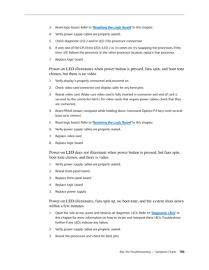 Page 156Mac Pro Troubleshooting — Symptom Charts 156
Reset logic board. Refer to “3. Resetting the Logic Board” in this chapter. 
Verify power supply cables are properly seated4. .
Check diagnostic LED 2 and/or LED 3 for processor connection 5. 
If only one of the CPU Error LEDs (LED 2 or 3) comes on, try swapping the processors. If the 6. 
Error LED follows the processor to the other processor location, replace that processor.
Replace logic board 7. 
Power-on LED illuminates when power button is pressed, fans...