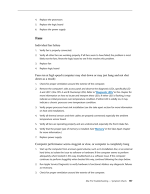 Page 157Mac Pro Troubleshooting — Symptom Charts 15 7
Replace the processors4. 
Replace the logic board 5. 
Replace the power supply 6. 
Fans 
Individual fan failure 
Verify fan is properly connected.1. 
Verify all other fans are working properly. If all fans seem to have failed, the problem is most 2.  
likely not the fans. Reset the logic board to see if this resolves this problem.
Replace fan3. 
Replace logic board 4. 
Fans run at high speed (computer may shut down or may just hang and not shut 
down as a...