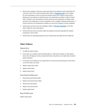 Page 158Mac Pro Troubleshooting — Symptom Charts 15 8
Remove the computer’s side access panel and observe the diagnostic LEDs, specifically LED 4. 
4 and LED 5 (the CPU A and B Overtemp LEDs). Refer to “Diagnostic LEDs” in this chapter 
for more information on how to locate and interpret these LEDs. If either of these LEDs is 
flashing, this may indicate an initial processor over temperature condition. If either of these 
LEDs is solidly on, this may indicate a chronic processor over temperature condition....