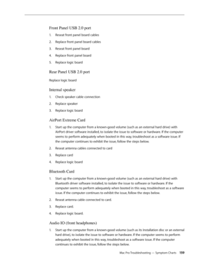 Page 159Mac Pro Troubleshooting — Symptom Charts 15 9
Front Panel USB 2.0 port 
Reseat front panel board cables1. 
Replace front panel board cables2.  
Reseat front panel board 3. 
Replace front panel board 4. 
Replace logic board 5. 
Rear Panel USB 2.0 port
Replace logic board 
Internal speaker 
Check speaker cable connection 1. 
Replace speaker2.  
Replace logic board 3. 
AirPort Extreme Card 
Start up the computer from a known-good volume (such as an external hard drive) with 1. 
AirPort driver software...