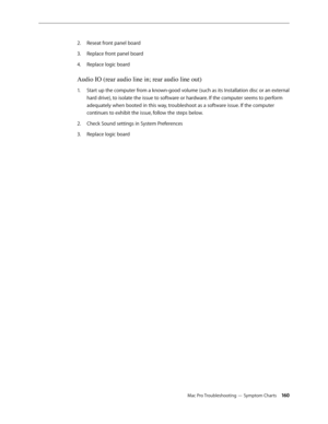 Page 160Mac Pro Troubleshooting — Symptom Charts 160
Reseat front panel board 2. 
Replace front panel board 3. 
Replace logic board 4. 
Audio IO (rear audio line in; rear audio line out) 
Start up the computer from a known-good volume (such as its Installation disc or an external 1. 
hard drive), to isolate the issue to software or hardware. If the computer seems to perform 
adequately when booted in this way, troubleshoot as a software issue. If the computer 
continues to exhibit the issue, follow the steps...