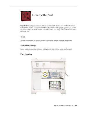 Page 165Mac Pro Upgrades — Bluetooth Card 165
Bluetooth Card 
Important: The computer enclosure includes one Bluetooth antenna wire, which looks similar 
to the AirPort antenna wires, except that it includes a “BT” label. For proper operation, be careful 
not to connect the Bluetooth antenna wire to the AirPort card or any AirPort antenna wire to the 
Bluetooth card. 
Tools
The only tool required for this procedure is a magnetized jewelers Phillips #1 screwdriver.
Preliminary Steps
Before you begin, open the...