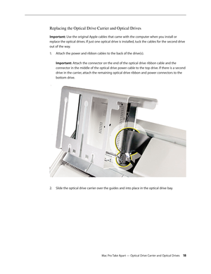 Page 18Mac Pro Take Apart — Optical Drive Carrier and Optical Drives 18
Replacing the Optical Drive Carrier and Optical Drives 
Important: Use the original Apple cables that came with the computer when you install or 
replace the optical drives. If just one optical drive is installed, tuck the cables for the second drive 
out of the way.
Attach the power and ribbon cables to the back of the drive(s). 1. 
 
Important: Attach the connector on the end of the optical drive ribbon cable and the 
connector in the...