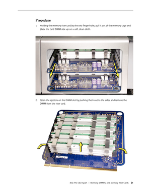 Page 21Mac Pro Take Apart — Memory (DIMMs) and Memory Riser Cards 21
Procedure
Holding the memory riser card by the two finger holes, pull it out of the memory cage and 1. 
place the card DIMM side up on a soft, clean cloth. 
Open the ejectors on the DIMM slot by pushing them out to the sides, and remove the 2.  
DIMM from the riser card.  