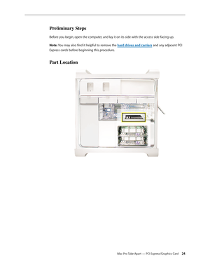 Page 24Mac Pro Take Apart — PCI Express/Graphics Card 24
Preliminary Steps
Before you begin, open the computer, and lay it on its side with the access side facing up.
Note: You may also find it helpful to remove the hard drives and carriers and any adjacent PCI 
Express cards before beginning this procedure.
Part Location 