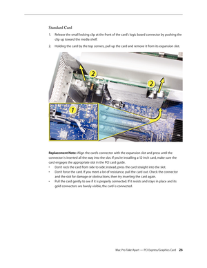 Page 26Mac Pro Take Apart — PCI Express/Graphics Card 26
Standard Card
Release the small locking clip at the front of the card’s logic board connector by pushing the 1. 
clip up toward the media shelf.
Holding the card by the top corners, pull up the card and remove it from its expansion slot.2.  
Replacement Note: Align the card’s connector with the expansion slot and press until the 
connector is inserted all the way into the slot. If you’re installing a 12-inch card, make sure the 
card engages the...