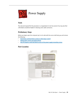 Page 29Mac Pro Take Apart — Power Supply 29
Power Supply
Tools
The only tool required for this procedure is a magnetized 2.5 mm hex wrench. You may also find 
a flat-blade screwdriver helpful in releasing some cable connectors.
Preliminary Steps
Before you begin, open the computer, lay it on its side with the access side facing up, and remove 
the following:
Hard drives and hard drive carriers in drive bays 3 and • 4
Optical drive carrier and optical drive• s
Any PCI Express cards that block access to the power...