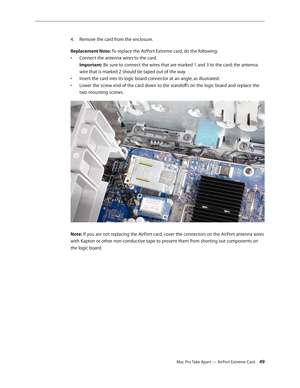 Page 49Mac Pro Take Apart — AirPort Extreme Card 49
Remove the card from the enclosure.4. 
Replacement Note: To replace the AirPort Extreme card, do the following:
Connect the antenna wires to the card.  • 
Important: Be sure to connect the wires that are marked 1 and 3 to the card; the antenna 
wire that is marked 2 should be taped out of the way.
Insert the card into its logic board connector at an angle, as illustrated. • 
Lower the screw end of the card down to the standoffs on the logic board and replace...