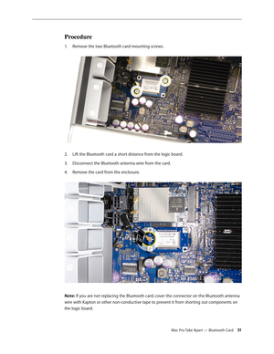 Page 51Mac Pro Take Apart — Bluetooth Card 51
Procedure
Remove the two Bluetooth card mounting screws. 1. 
Lift the Bluetooth card a short distance from the logic board.2.  
Disconnect the Bluetooth antenna wire from the card.3. 
Remove the card from the enclosure. 4. 
Note: If you are not replacing the Bluetooth card, cover the connector on the Bluetooth antenna 
wire with Kapton or other non-conductive tape to prevent it from shorting out components on 
the logic board. 