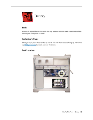 Page 52Mac Pro Take Apart — Battery 52
Battery
Tools
No tools are required for this procedure. You may, however, find a flat-blade screwdriver useful in 
removing the battery from its holder.
Preliminary Steps
Before you begin, open the computer, lay it on its side with the access side facing up, and remove 
any PCI Express cards that block access to the battery.
Part Location 