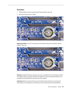 Page 53Mac Pro Take Apart — Battery 53
Procedure
Slide the battery out from underneath the battery holder’s metal clip.1. 
Remove the battery from its holder.  2.  
Replacement Note: Insert the new battery into the holder, making sure the battery’s positive 
symbol (+) faces up.
Warning: Installing the battery incorrectly may cause an explosion. Be sure the battery’s positive 
and negative sides are correctly oriented in the holder. Use only the same type of battery or an 
equivalent recommended by the...