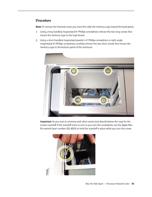 Page 55Mac Pro Take Apart — Processor Heatsink Cover 55
Procedure
Note: To remove the heatsink cover, you must first slide the memory cage toward the back panel.
Using a long-handled, magnetized #1 Phillips screwdriver, remove the two long screws that 1. 
mount the memory cage to the logic board.
Using a short-handled, magnetized jeweler’s #1 Phillips screwdriver or right-angle, 2.  
magnetized #1 Phillips screwdriver, carefully remove the two short screws that mount the 
memory cage to the bottom panel of the...