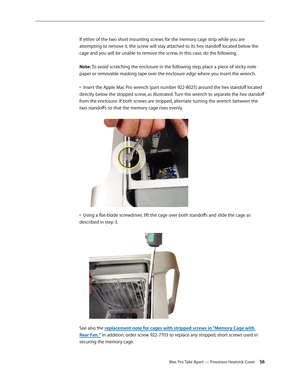 Page 56Mac Pro Take Apart — Processor Heatsink Cover 56
If either of the two short mounting screws for the memory cage strip while you are 
attempting to remove it, the screw will stay attached to its hex standoff located below the 
cage and you will be unable to remove the screw. In this case, do the following. 
 
Note: To avoid scratching the enclosure in the following step, place a piece of sticky note 
paper or removable masking tape over the enclosure edge where you insert the wrench. 
 
•  Insert the...