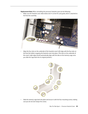 Page 58Mac Pro Take Apart — Processor Heatsink Cover 58
Replacement Note: When reinstalling the processor heatsink cover, do the following:
Make sure the heatsink cover slides below slot #1 on the PCI card guide, which is attached to • 
the front fan assembly. 
Align the four slots on the underside of the heastink cover’s left edge with the four tabs on • 
the front fan before snapping the heatsink cover into place. ( The slots on the underside of 
the cover’s right edge should automatically align with the tabs...