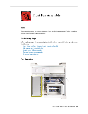 Page 59Mac Pro Take Apart — Front Fan Assembly 59
Front Fan Assembly
Tools
The only tools required for this procedure are a long-handled, magnetized #1 Phillips screwdriver 
and the cover from a PCI Express card slot.
Preliminary Steps
Before you begin, open the computer, lay it on its side with the access side facing up, and remove 
the following:
Hard drives and hard drive carriers in drive bays 1 and • 2
PCI Express card installed in slot • 1
Any 12-inch PCI Express card• s
Top and bottom memory card• s...