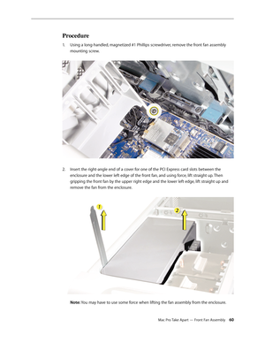 Page 60Mac Pro Take Apart — Front Fan Assembly 60
Procedure
Using a long-handled, magnetized #1 Phillips screwdriver, remove the front fan assembly 1. 
mounting screw. 
Insert the right-angle end of a cover for one of the PCI Express card slots between the 2.  
enclosure and the lower left edge of the front fan, and using force, lift straight up. Then 
gripping the front fan by the upper right edge and the lower left edge, lift straight up and 
remove the fan from the enclosure. 
 
Note: You may have to use...