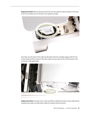 Page 61Mac Pro Take Apart — Front Fan Assembly 61
Replacement Note: When lowering the front fan into the enclosure, slide the guide on the base 
of the fan assembly into the channel on the speaker assembly.
Also make sure the latch on the inside top left edge of the fan assembly engages with the slot 
on the inside lip of the enclosure. Then press down until you hear the fan click into place in the 
connector on the logic board 
Replacement Note: Be careful not to crimp any AirPort or Bluetooth antenna wires...