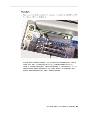 Page 63Mac Pro Take Apart — Mac Pro RAID Card and Battery 63
Procedure
If you have not already done so, loosen the two captive screws that secure the PCI bracket to 1. 
the enclosure and remove the bracket. 
 
Warning: When removing or installing a card, handle it only by the edges. Do not touch its 
connectors or any of the components on the card. Lift the card straight out from the 
connector to remove it, and insert it straight into the connector to install it. Do not rock the 
card from side to side and...