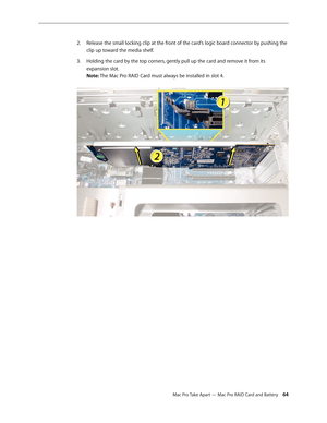 Page 64Mac Pro Take Apart — Mac Pro RAID Card and Battery 64
Release the small locking clip at the front of the card’s logic board connector by pushing the 2. 
clip up toward the media shelf.
Holding the card by the top corners, gently pull up the card and remove it from its 3. 
expansion slot. 
Note: The Mac Pro RAID Card must always be installed in slot 4.   