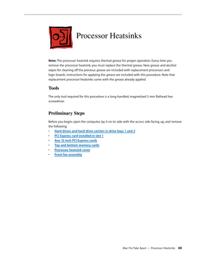 Page 68Mac Pro Take Apart — Processor Heatsinks 68
Processor Heatsinks
Note: The processor heatsink requires thermal grease for proper operation. Every time you 
remove the processor heatsink, you must replace the thermal grease. New grease and alcohol 
wipes for cleaning off the previous grease are included with replacement processors and 
logic boards. Instructions for applying the grease are included with this procedure. Note that 
replacement processor heatsinks come with the grease already applied.
Tools...