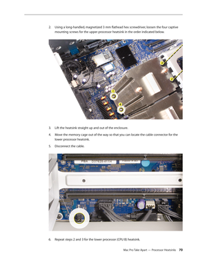 Page 70Mac Pro Take Apart — Processor Heatsinks 70
Using a long-handled, magnetized 3 mm flathead hex screwdriver, loosen the four captive 2. 
mounting screws for the upper processor heatsink in the order indicated below. 
Lift the heatsink straight up and out of the enclosure.3. 
Move the memory cage out of the way so that you can locate the cable connector for the 4. 
lower processor heatsink. 
Disconnect the cable. 5. 
Repeat steps 2 and 3 for the lower processor (CPU B) heatsink.6.  