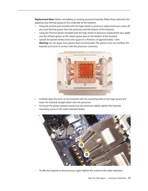 Page 71Mac Pro Take Apart — Processor Heatsinks 71
Replacement Note: Before reinstalling an existing processor heatsink, follow these directions for 
applying new thermal grease to the underside of the heatsink. 
Using the alcohol pad included with the logic board or processor replacement part, clean off • 
any used thermal grease from the processor and the bottom of the heatsink.
Using the thermal grease included with the logic board or processor replacement part, apply • 
one dot of fresh grease to the raised...