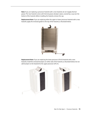 Page 72Mac Pro Take Apart — Processor Heatsinks 72
Note: If you are replacing a processor heatsink with a new heatsink, do not reapply thermal 
grease. The new heatsink comes with thermal grease already in place, covered by a cap over the 
bottom of the heatsink. Before installing the heatsink, remove the cap.
Replacement Note: If you are replacing either the upper or lower processor heatsink with a new 
heatsink, apply the enclosed gasket to the top of the heatsink, as illustrated below.
Replacement Note: If...