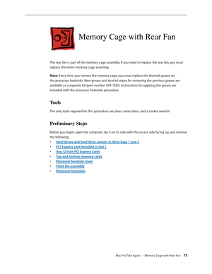 Page 73Mac Pro Take Apart — Memory Cage with Rear Fan 73
Memory Cage with Rear Fan
The rear fan is part of the memory cage assembly. If you need to replace the rear fan, you must 
replace the entire memory cage assembly.
Note: Every time you remove the memory cage, you must replace the thermal grease on 
the processor heatsinks. New grease and alcohol wipes for removing the previous grease are 
available as a separate kit (part number 076-1225). Instructions for applying the grease are 
included with the...