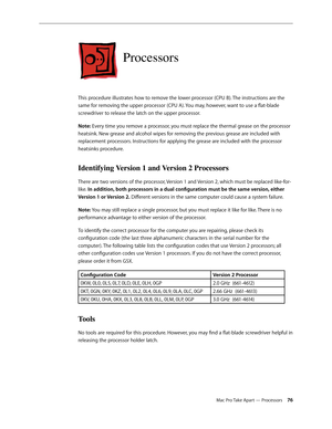 Page 76Mac Pro Take Apart — Processors 76
Processors
This procedure illustrates how to remove the lower processor (CPU B). The instructions are the 
same for removing the upper processor (CPU A). You may, however, want to use a flat-blade 
screwdriver to release the latch on the upper processor.
Note: Every time you remove a processor, you must replace the thermal grease on the processor 
heatsink. New grease and alcohol wipes for removing the previous grease are included with 
replacement processors....