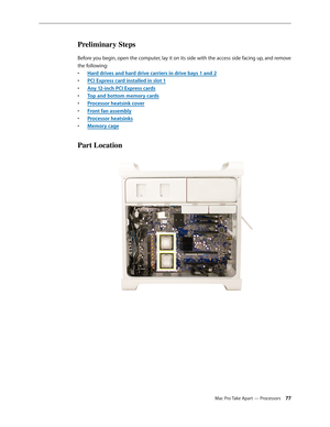 Page 77Mac Pro Take Apart — Processors 77
Preliminary Steps
Before you begin, open the computer, lay it on its side with the access side facing up, and remove 
the following:
Hard drives and hard drive carriers in drive bays 1 and • 2
PCI Express card installed in slot • 1
Any 12-inch PCI Express card• s
Top and bottom memory card• s
Processor heatsink cove• r
Front fan assembl• y
Processor heatsink• s
Memory cag• e
Part Location 