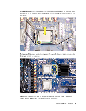 Page 81Mac Pro Take Apart — Processors 81
Replacement Note: When installing the processor on the logic board, align the processor notch 
with the tab on the processor holder, as illustrated. Then lower the processor straight down onto 
the socket.
Replacement Note: Make sure the two logic board bumpers by the upper processor are in place 
before you reinstall the heatsinks. 
Note: Unlike in earlier Power Mac G5 computers, replacing a processor in Mac Pro does not 
require running Apple Service Diagnostic for...