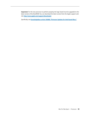 Page 82Mac Pro Take Apart — Processors 82
Important: For the new processor to perform properly, the logic board must be upgraded to the 
latest version of the BootROM. You can download the latest version from the Apple support web 
site: http://www.apple.com/support/downloads/
Specifically, see KnowledgeBase article 303880, “Firmware Updates for Intel-based Macs.” 
