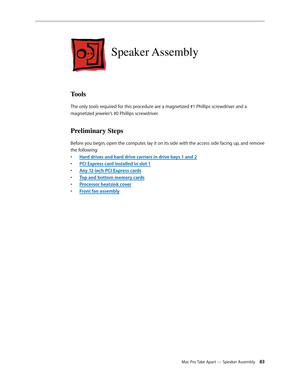 Page 83Mac Pro Take Apart — Speaker Assembly 83
Speaker Assembly
Tools
The only tools required for this procedure are a magnetized #1 Phillips screwdriver and a 
magnetized jeweler’s #0 Phillips screwdriver.
Preliminary Steps
Before you begin, open the computer, lay it on its side with the access side facing up, and remove 
the following:
Hard drives and hard drive carriers in drive bays 1 and • 2
PCI Express card installed in slot • 1
Any 12-inch PCI Express card• s
Top and bottom memory card• s
Processor...
