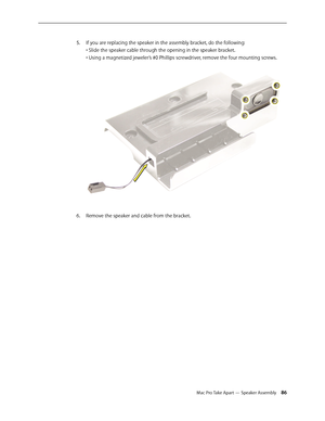 Page 86Mac Pro Take Apart — Speaker Assembly 86
If you are replacing the speaker in the assembly bracket, do the following: 5. 
• Slide the speaker cable through the opening in the speaker bracket. 
• Using a magnetized jeweler’s #0 Phillips screwdriver, remove the four mounting screws. 
Remove the speaker and cable from the bracket.6.  