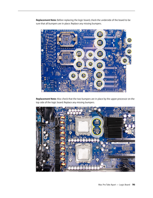 Page 96Mac Pro Take Apart — Logic Board 96
Replacement Note: Before replacing the logic board, check the underside of the board to be 
sure that all bumpers are in place. Replace any missing bumpers.
Replacement Note: Also check that the two bumpers are in place by the upper processor on the 
top side of the logic board. Replace any missing bumpers. 