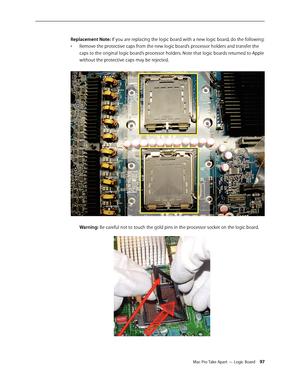 Page 97Mac Pro Take Apart — Logic Board 97
Replacement Note: If you are replacing the logic board with a new logic board, do the following:
Remove the protective caps from the new logic board’s processor holders and transfer the • 
caps to the original logic board’s processor holders. Note that logic boards returned to Apple 
without the protective caps may be rejected. 
Warning: Be careful not to touch the gold pins in the processor socket on the logic board. 