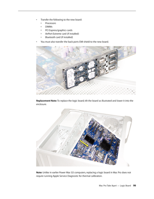 Page 98Mac Pro Take Apart — Logic Board 98
T• ransfer the following to the new board:
Processors•	
DIMMs•	
PCI Express/graphics cards•	
AirPort Extreme card (if installed)•	
Bluetooth card (if installed)•	
You must also transfer the back ports EMI shield to the new board.• 
Replacement Note: To replace the logic board, tilt the board as illustrated and lower it into the 
enclosure.
Note: Unlike in earlier Power Mac G5 computers, replacing a logic board in Mac Pro does not 
require running Apple Service...